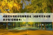 成都叉车司机证在哪里报名（成都考叉车证要多少钱?在哪里考）