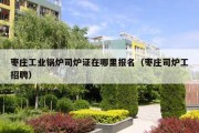 枣庄工业锅炉司炉证在哪里报名（枣庄司炉工招聘）