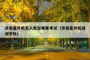 济南直升机无人机在哪里考试（济南直升机培训学校）