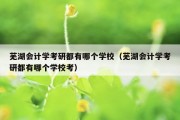 芜湖会计学考研都有哪个学校（芜湖会计学考研都有哪个学校考）