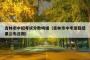 吉林市中招考试分数明细（吉林市中考录取结果公布日期）