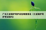 广元工业锅炉司炉证在哪里报名（工业锅炉司炉考试技巧）