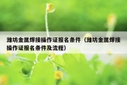 潍坊金属焊接操作证报名条件（潍坊金属焊接操作证报名条件及流程）