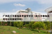 广州高三不参加高考留学中介（高三不参加高考可以出国留学吗）