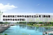 佛山建筑施工特种作业操作证怎么考（佛山建筑特种作业培训学校）