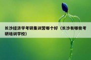 长沙经济学考研集训营哪个好（长沙有哪些考研培训学校）